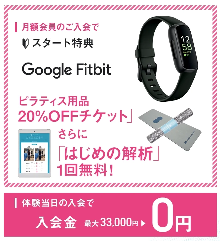 zen place pilatesの月額会員入会スタート特典。GoogleFitbit、ピラティス用品20％OFFチケット、はじめの解析1回無料。体験当日の入会で入会金最大33,000円が0円になる。
